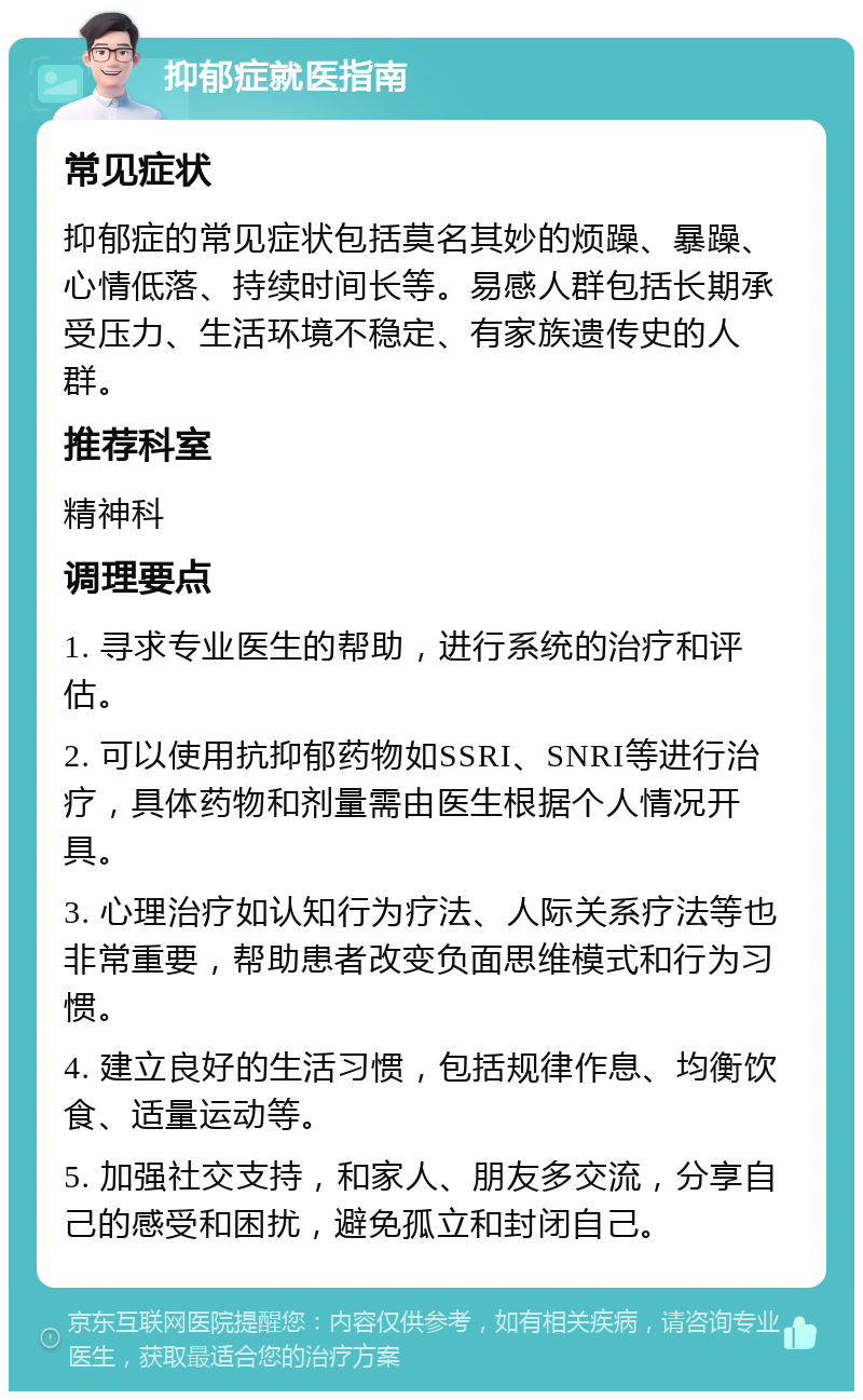 抑郁症就医指南 常见症状 抑郁症的常见症状包括莫名其妙的烦躁、暴躁、心情低落、持续时间长等。易感人群包括长期承受压力、生活环境不稳定、有家族遗传史的人群。 推荐科室 精神科 调理要点 1. 寻求专业医生的帮助，进行系统的治疗和评估。 2. 可以使用抗抑郁药物如SSRI、SNRI等进行治疗，具体药物和剂量需由医生根据个人情况开具。 3. 心理治疗如认知行为疗法、人际关系疗法等也非常重要，帮助患者改变负面思维模式和行为习惯。 4. 建立良好的生活习惯，包括规律作息、均衡饮食、适量运动等。 5. 加强社交支持，和家人、朋友多交流，分享自己的感受和困扰，避免孤立和封闭自己。