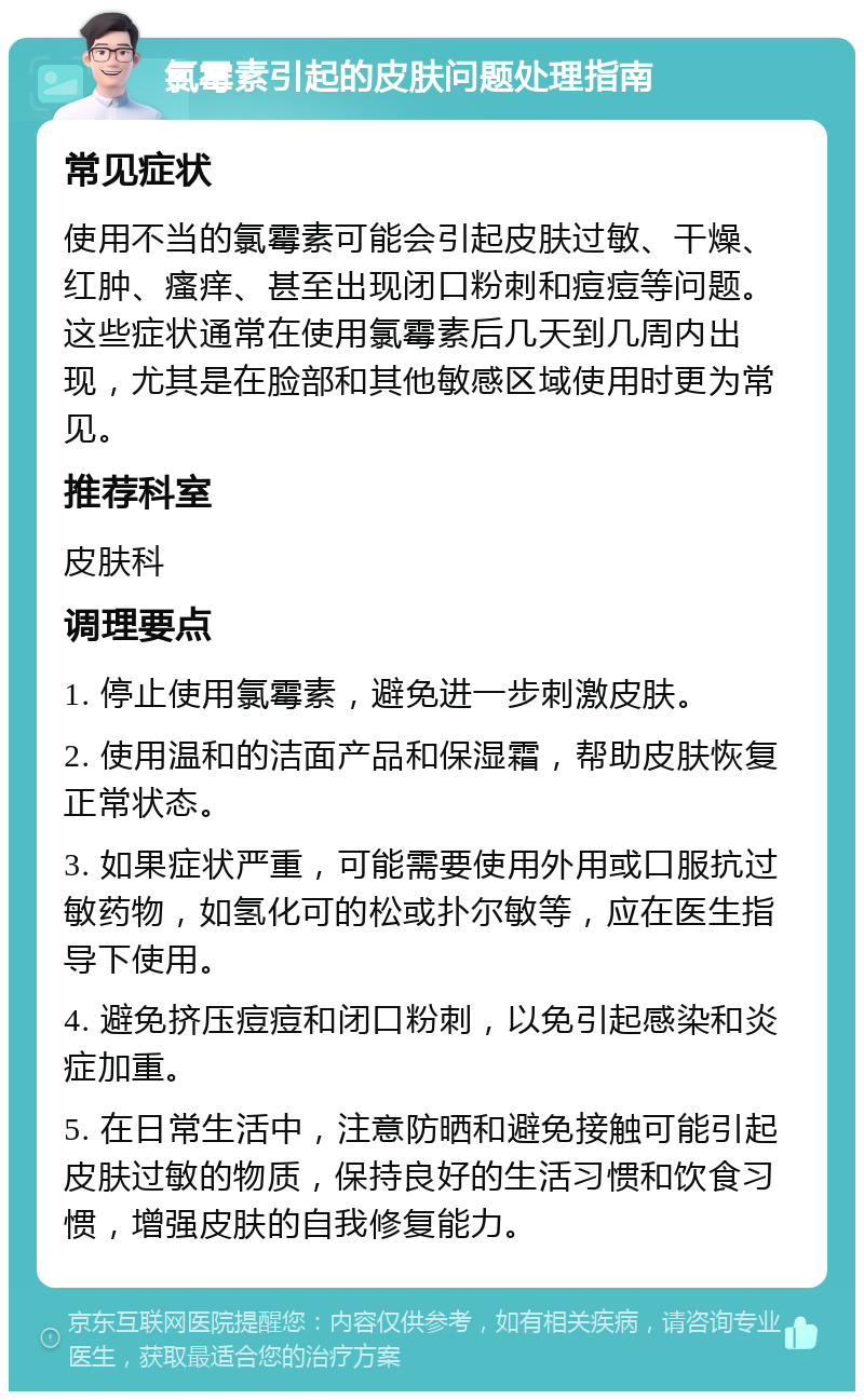 氯霉素引起的皮肤问题处理指南 常见症状 使用不当的氯霉素可能会引起皮肤过敏、干燥、红肿、瘙痒、甚至出现闭口粉刺和痘痘等问题。这些症状通常在使用氯霉素后几天到几周内出现，尤其是在脸部和其他敏感区域使用时更为常见。 推荐科室 皮肤科 调理要点 1. 停止使用氯霉素，避免进一步刺激皮肤。 2. 使用温和的洁面产品和保湿霜，帮助皮肤恢复正常状态。 3. 如果症状严重，可能需要使用外用或口服抗过敏药物，如氢化可的松或扑尔敏等，应在医生指导下使用。 4. 避免挤压痘痘和闭口粉刺，以免引起感染和炎症加重。 5. 在日常生活中，注意防晒和避免接触可能引起皮肤过敏的物质，保持良好的生活习惯和饮食习惯，增强皮肤的自我修复能力。