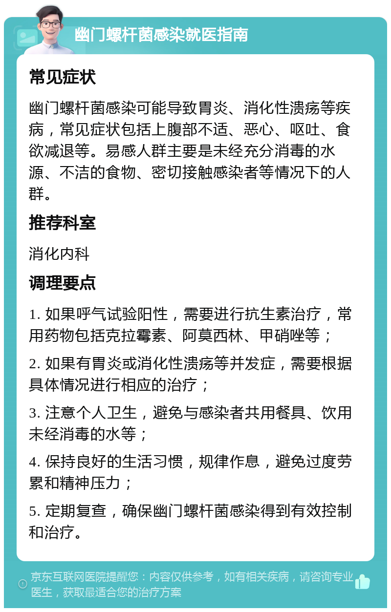 幽门螺杆菌感染就医指南 常见症状 幽门螺杆菌感染可能导致胃炎、消化性溃疡等疾病，常见症状包括上腹部不适、恶心、呕吐、食欲减退等。易感人群主要是未经充分消毒的水源、不洁的食物、密切接触感染者等情况下的人群。 推荐科室 消化内科 调理要点 1. 如果呼气试验阳性，需要进行抗生素治疗，常用药物包括克拉霉素、阿莫西林、甲硝唑等； 2. 如果有胃炎或消化性溃疡等并发症，需要根据具体情况进行相应的治疗； 3. 注意个人卫生，避免与感染者共用餐具、饮用未经消毒的水等； 4. 保持良好的生活习惯，规律作息，避免过度劳累和精神压力； 5. 定期复查，确保幽门螺杆菌感染得到有效控制和治疗。