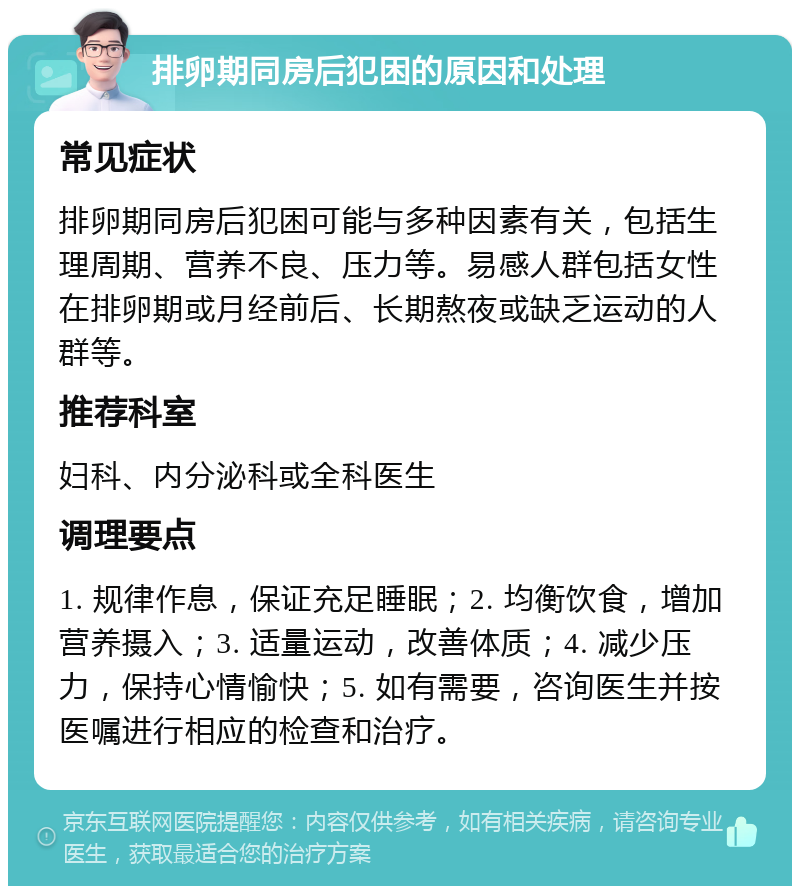 排卵期同房后犯困的原因和处理 常见症状 排卵期同房后犯困可能与多种因素有关，包括生理周期、营养不良、压力等。易感人群包括女性在排卵期或月经前后、长期熬夜或缺乏运动的人群等。 推荐科室 妇科、内分泌科或全科医生 调理要点 1. 规律作息，保证充足睡眠；2. 均衡饮食，增加营养摄入；3. 适量运动，改善体质；4. 减少压力，保持心情愉快；5. 如有需要，咨询医生并按医嘱进行相应的检查和治疗。