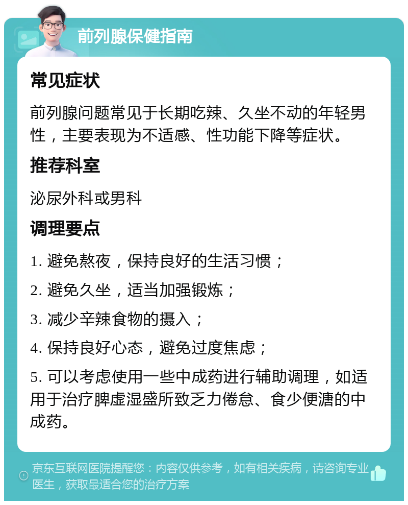 前列腺保健指南 常见症状 前列腺问题常见于长期吃辣、久坐不动的年轻男性，主要表现为不适感、性功能下降等症状。 推荐科室 泌尿外科或男科 调理要点 1. 避免熬夜，保持良好的生活习惯； 2. 避免久坐，适当加强锻炼； 3. 减少辛辣食物的摄入； 4. 保持良好心态，避免过度焦虑； 5. 可以考虑使用一些中成药进行辅助调理，如适用于治疗脾虚湿盛所致乏力倦怠、食少便溏的中成药。