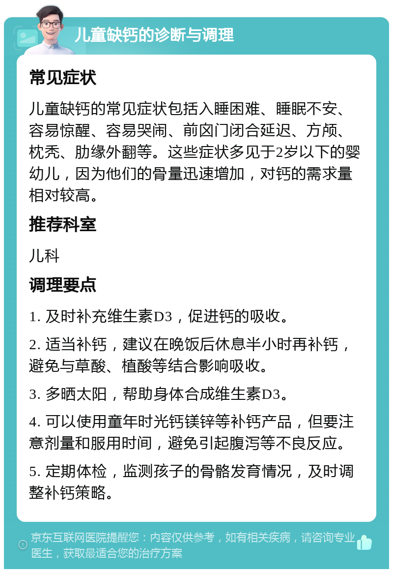 儿童缺钙的诊断与调理 常见症状 儿童缺钙的常见症状包括入睡困难、睡眠不安、容易惊醒、容易哭闹、前囟门闭合延迟、方颅、枕秃、肋缘外翻等。这些症状多见于2岁以下的婴幼儿，因为他们的骨量迅速增加，对钙的需求量相对较高。 推荐科室 儿科 调理要点 1. 及时补充维生素D3，促进钙的吸收。 2. 适当补钙，建议在晚饭后休息半小时再补钙，避免与草酸、植酸等结合影响吸收。 3. 多晒太阳，帮助身体合成维生素D3。 4. 可以使用童年时光钙镁锌等补钙产品，但要注意剂量和服用时间，避免引起腹泻等不良反应。 5. 定期体检，监测孩子的骨骼发育情况，及时调整补钙策略。