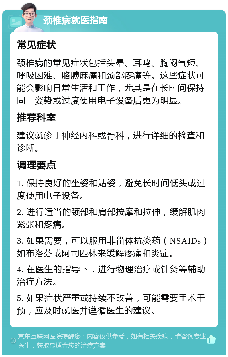 颈椎病就医指南 常见症状 颈椎病的常见症状包括头晕、耳鸣、胸闷气短、呼吸困难、胳膊麻痛和颈部疼痛等。这些症状可能会影响日常生活和工作，尤其是在长时间保持同一姿势或过度使用电子设备后更为明显。 推荐科室 建议就诊于神经内科或骨科，进行详细的检查和诊断。 调理要点 1. 保持良好的坐姿和站姿，避免长时间低头或过度使用电子设备。 2. 进行适当的颈部和肩部按摩和拉伸，缓解肌肉紧张和疼痛。 3. 如果需要，可以服用非甾体抗炎药（NSAIDs）如布洛芬或阿司匹林来缓解疼痛和炎症。 4. 在医生的指导下，进行物理治疗或针灸等辅助治疗方法。 5. 如果症状严重或持续不改善，可能需要手术干预，应及时就医并遵循医生的建议。