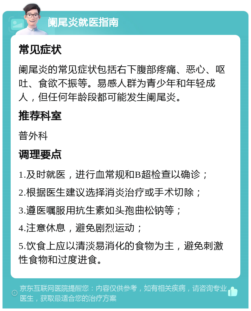 阑尾炎就医指南 常见症状 阑尾炎的常见症状包括右下腹部疼痛、恶心、呕吐、食欲不振等。易感人群为青少年和年轻成人，但任何年龄段都可能发生阑尾炎。 推荐科室 普外科 调理要点 1.及时就医，进行血常规和B超检查以确诊； 2.根据医生建议选择消炎治疗或手术切除； 3.遵医嘱服用抗生素如头孢曲松钠等； 4.注意休息，避免剧烈运动； 5.饮食上应以清淡易消化的食物为主，避免刺激性食物和过度进食。