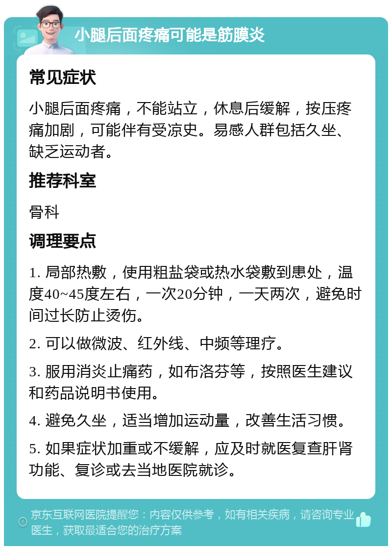 小腿后面疼痛可能是筋膜炎 常见症状 小腿后面疼痛，不能站立，休息后缓解，按压疼痛加剧，可能伴有受凉史。易感人群包括久坐、缺乏运动者。 推荐科室 骨科 调理要点 1. 局部热敷，使用粗盐袋或热水袋敷到患处，温度40~45度左右，一次20分钟，一天两次，避免时间过长防止烫伤。 2. 可以做微波、红外线、中频等理疗。 3. 服用消炎止痛药，如布洛芬等，按照医生建议和药品说明书使用。 4. 避免久坐，适当增加运动量，改善生活习惯。 5. 如果症状加重或不缓解，应及时就医复查肝肾功能、复诊或去当地医院就诊。