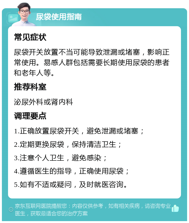 尿袋使用指南 常见症状 尿袋开关放置不当可能导致泄漏或堵塞，影响正常使用。易感人群包括需要长期使用尿袋的患者和老年人等。 推荐科室 泌尿外科或肾内科 调理要点 1.正确放置尿袋开关，避免泄漏或堵塞； 2.定期更换尿袋，保持清洁卫生； 3.注意个人卫生，避免感染； 4.遵循医生的指导，正确使用尿袋； 5.如有不适或疑问，及时就医咨询。