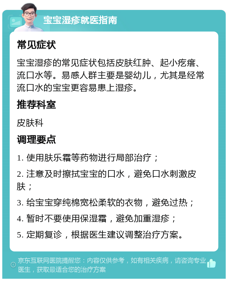 宝宝湿疹就医指南 常见症状 宝宝湿疹的常见症状包括皮肤红肿、起小疙瘩、流口水等。易感人群主要是婴幼儿，尤其是经常流口水的宝宝更容易患上湿疹。 推荐科室 皮肤科 调理要点 1. 使用肤乐霜等药物进行局部治疗； 2. 注意及时擦拭宝宝的口水，避免口水刺激皮肤； 3. 给宝宝穿纯棉宽松柔软的衣物，避免过热； 4. 暂时不要使用保湿霜，避免加重湿疹； 5. 定期复诊，根据医生建议调整治疗方案。