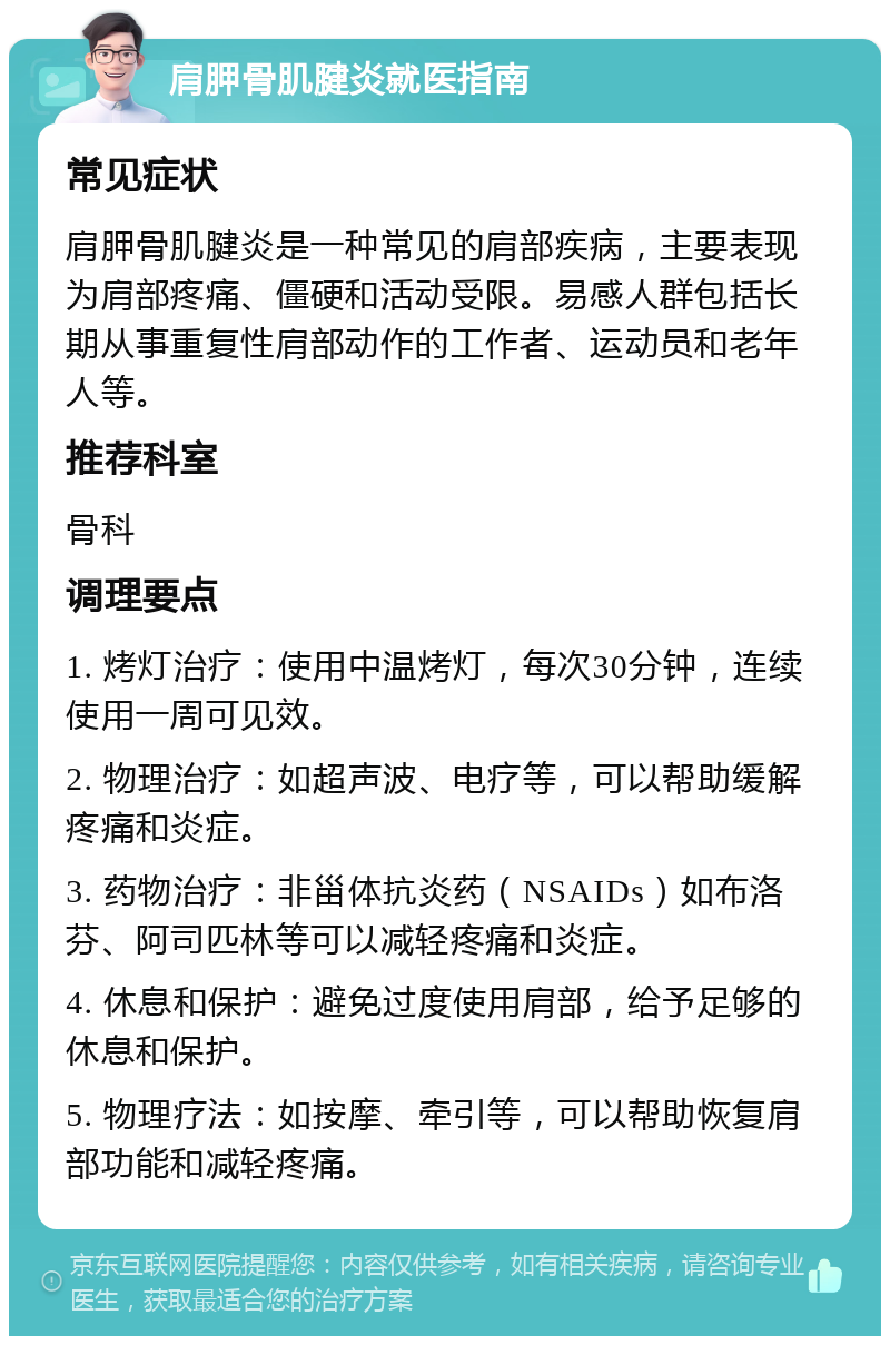 肩胛骨肌腱炎就医指南 常见症状 肩胛骨肌腱炎是一种常见的肩部疾病，主要表现为肩部疼痛、僵硬和活动受限。易感人群包括长期从事重复性肩部动作的工作者、运动员和老年人等。 推荐科室 骨科 调理要点 1. 烤灯治疗：使用中温烤灯，每次30分钟，连续使用一周可见效。 2. 物理治疗：如超声波、电疗等，可以帮助缓解疼痛和炎症。 3. 药物治疗：非甾体抗炎药（NSAIDs）如布洛芬、阿司匹林等可以减轻疼痛和炎症。 4. 休息和保护：避免过度使用肩部，给予足够的休息和保护。 5. 物理疗法：如按摩、牵引等，可以帮助恢复肩部功能和减轻疼痛。