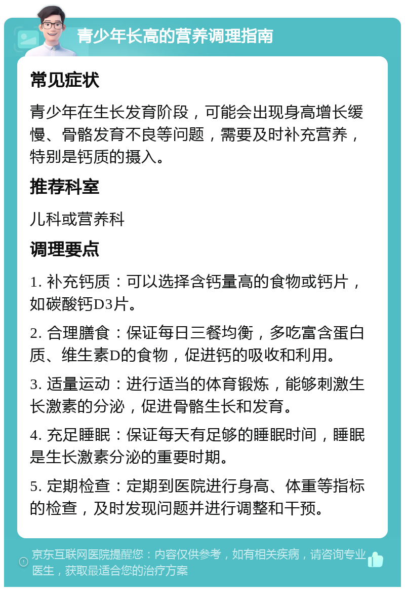 青少年长高的营养调理指南 常见症状 青少年在生长发育阶段，可能会出现身高增长缓慢、骨骼发育不良等问题，需要及时补充营养，特别是钙质的摄入。 推荐科室 儿科或营养科 调理要点 1. 补充钙质：可以选择含钙量高的食物或钙片，如碳酸钙D3片。 2. 合理膳食：保证每日三餐均衡，多吃富含蛋白质、维生素D的食物，促进钙的吸收和利用。 3. 适量运动：进行适当的体育锻炼，能够刺激生长激素的分泌，促进骨骼生长和发育。 4. 充足睡眠：保证每天有足够的睡眠时间，睡眠是生长激素分泌的重要时期。 5. 定期检查：定期到医院进行身高、体重等指标的检查，及时发现问题并进行调整和干预。