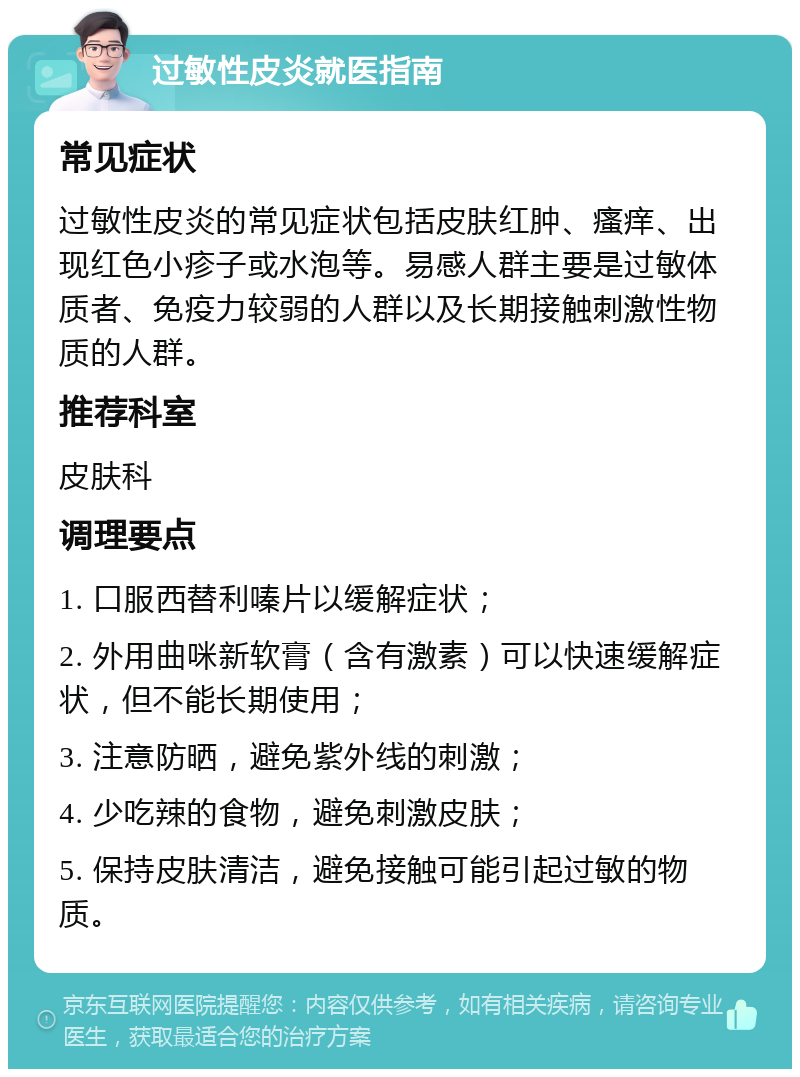 过敏性皮炎就医指南 常见症状 过敏性皮炎的常见症状包括皮肤红肿、瘙痒、出现红色小疹子或水泡等。易感人群主要是过敏体质者、免疫力较弱的人群以及长期接触刺激性物质的人群。 推荐科室 皮肤科 调理要点 1. 口服西替利嗪片以缓解症状； 2. 外用曲咪新软膏（含有激素）可以快速缓解症状，但不能长期使用； 3. 注意防晒，避免紫外线的刺激； 4. 少吃辣的食物，避免刺激皮肤； 5. 保持皮肤清洁，避免接触可能引起过敏的物质。