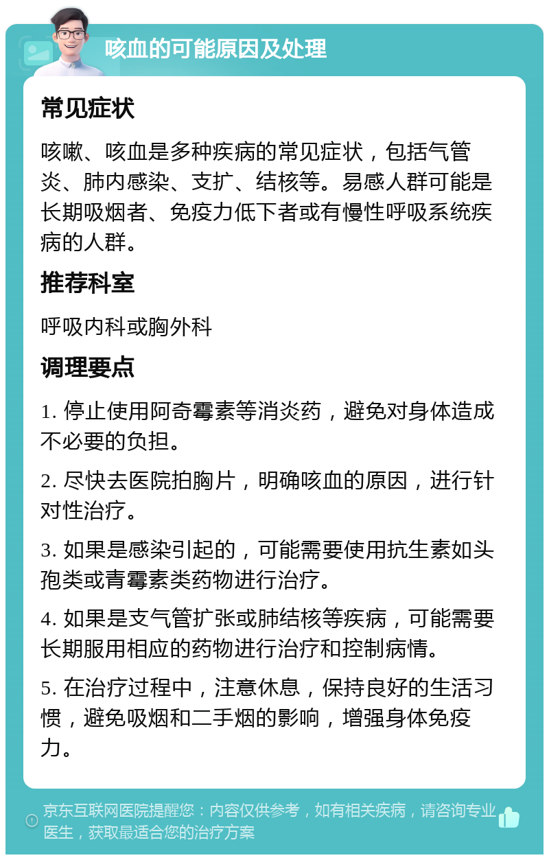 咳血的可能原因及处理 常见症状 咳嗽、咳血是多种疾病的常见症状，包括气管炎、肺内感染、支扩、结核等。易感人群可能是长期吸烟者、免疫力低下者或有慢性呼吸系统疾病的人群。 推荐科室 呼吸内科或胸外科 调理要点 1. 停止使用阿奇霉素等消炎药，避免对身体造成不必要的负担。 2. 尽快去医院拍胸片，明确咳血的原因，进行针对性治疗。 3. 如果是感染引起的，可能需要使用抗生素如头孢类或青霉素类药物进行治疗。 4. 如果是支气管扩张或肺结核等疾病，可能需要长期服用相应的药物进行治疗和控制病情。 5. 在治疗过程中，注意休息，保持良好的生活习惯，避免吸烟和二手烟的影响，增强身体免疫力。