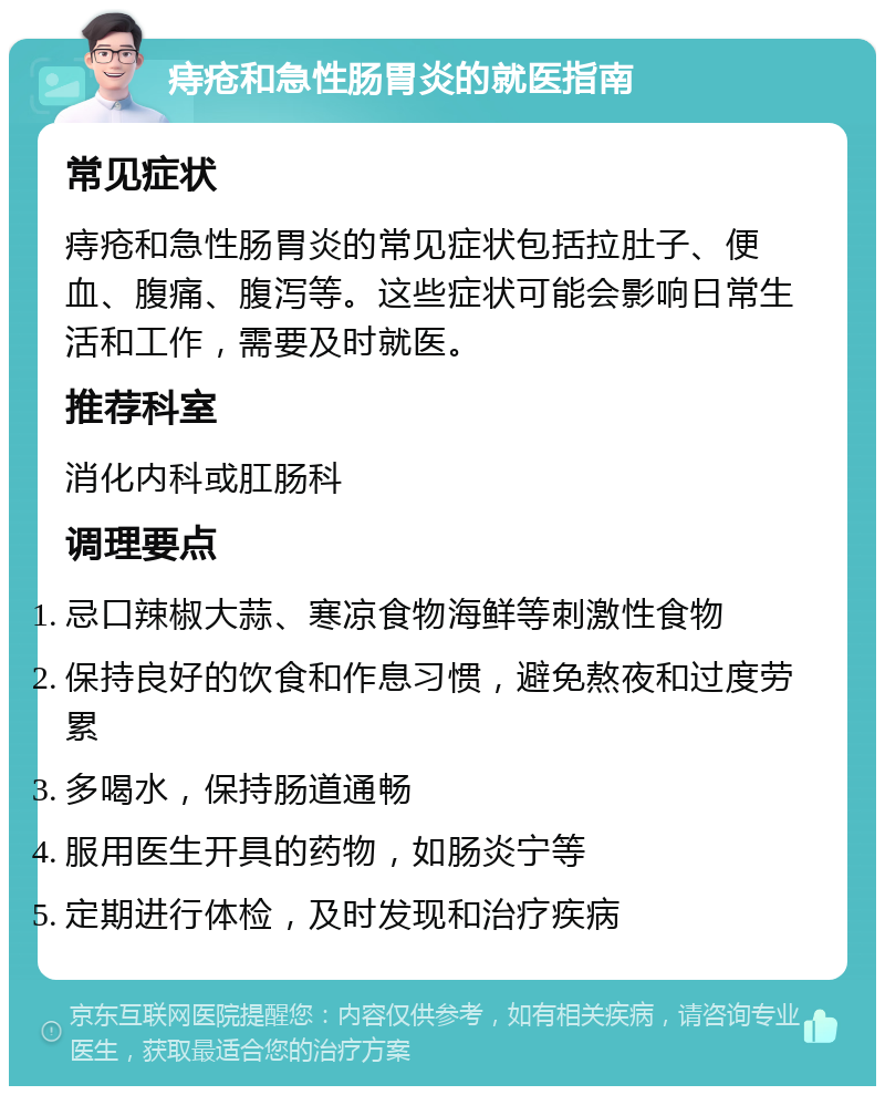 痔疮和急性肠胃炎的就医指南 常见症状 痔疮和急性肠胃炎的常见症状包括拉肚子、便血、腹痛、腹泻等。这些症状可能会影响日常生活和工作，需要及时就医。 推荐科室 消化内科或肛肠科 调理要点 忌口辣椒大蒜、寒凉食物海鲜等刺激性食物 保持良好的饮食和作息习惯，避免熬夜和过度劳累 多喝水，保持肠道通畅 服用医生开具的药物，如肠炎宁等 定期进行体检，及时发现和治疗疾病