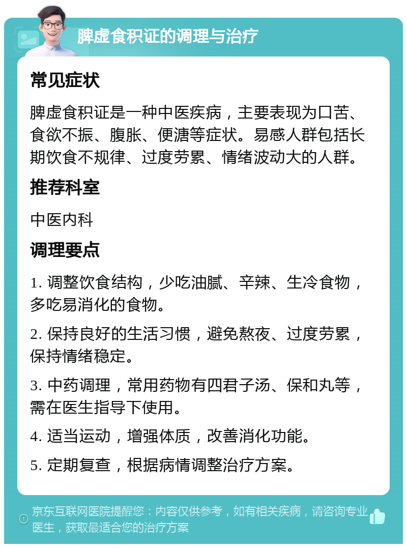 脾虚食积证的调理与治疗 常见症状 脾虚食积证是一种中医疾病，主要表现为口苦、食欲不振、腹胀、便溏等症状。易感人群包括长期饮食不规律、过度劳累、情绪波动大的人群。 推荐科室 中医内科 调理要点 1. 调整饮食结构，少吃油腻、辛辣、生冷食物，多吃易消化的食物。 2. 保持良好的生活习惯，避免熬夜、过度劳累，保持情绪稳定。 3. 中药调理，常用药物有四君子汤、保和丸等，需在医生指导下使用。 4. 适当运动，增强体质，改善消化功能。 5. 定期复查，根据病情调整治疗方案。