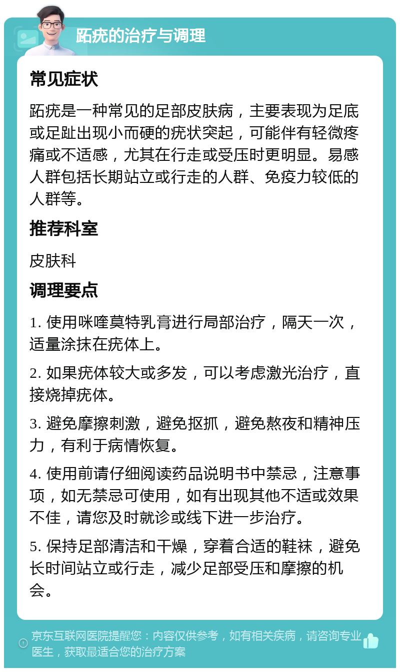 跖疣的治疗与调理 常见症状 跖疣是一种常见的足部皮肤病，主要表现为足底或足趾出现小而硬的疣状突起，可能伴有轻微疼痛或不适感，尤其在行走或受压时更明显。易感人群包括长期站立或行走的人群、免疫力较低的人群等。 推荐科室 皮肤科 调理要点 1. 使用咪喹莫特乳膏进行局部治疗，隔天一次，适量涂抹在疣体上。 2. 如果疣体较大或多发，可以考虑激光治疗，直接烧掉疣体。 3. 避免摩擦刺激，避免抠抓，避免熬夜和精神压力，有利于病情恢复。 4. 使用前请仔细阅读药品说明书中禁忌，注意事项，如无禁忌可使用，如有出现其他不适或效果不佳，请您及时就诊或线下进一步治疗。 5. 保持足部清洁和干燥，穿着合适的鞋袜，避免长时间站立或行走，减少足部受压和摩擦的机会。