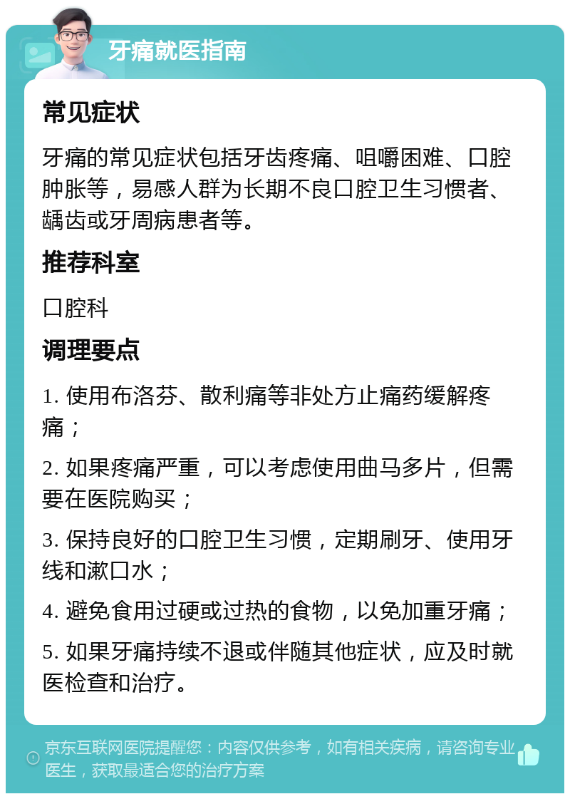 牙痛就医指南 常见症状 牙痛的常见症状包括牙齿疼痛、咀嚼困难、口腔肿胀等，易感人群为长期不良口腔卫生习惯者、龋齿或牙周病患者等。 推荐科室 口腔科 调理要点 1. 使用布洛芬、散利痛等非处方止痛药缓解疼痛； 2. 如果疼痛严重，可以考虑使用曲马多片，但需要在医院购买； 3. 保持良好的口腔卫生习惯，定期刷牙、使用牙线和漱口水； 4. 避免食用过硬或过热的食物，以免加重牙痛； 5. 如果牙痛持续不退或伴随其他症状，应及时就医检查和治疗。