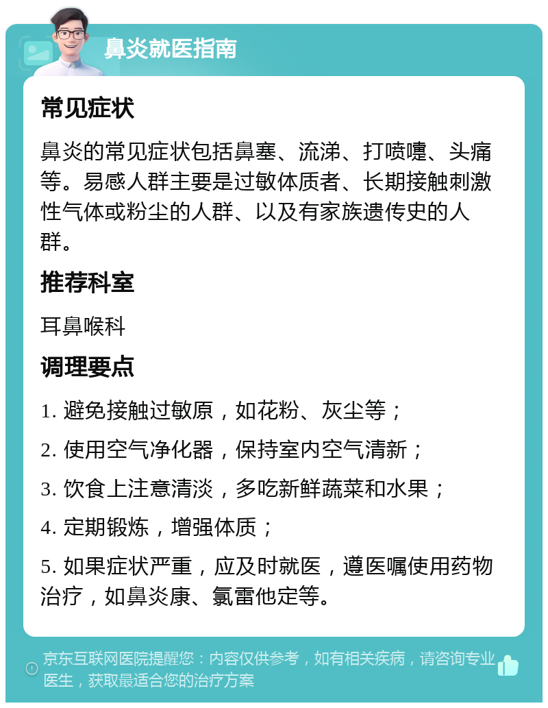 鼻炎就医指南 常见症状 鼻炎的常见症状包括鼻塞、流涕、打喷嚏、头痛等。易感人群主要是过敏体质者、长期接触刺激性气体或粉尘的人群、以及有家族遗传史的人群。 推荐科室 耳鼻喉科 调理要点 1. 避免接触过敏原，如花粉、灰尘等； 2. 使用空气净化器，保持室内空气清新； 3. 饮食上注意清淡，多吃新鲜蔬菜和水果； 4. 定期锻炼，增强体质； 5. 如果症状严重，应及时就医，遵医嘱使用药物治疗，如鼻炎康、氯雷他定等。