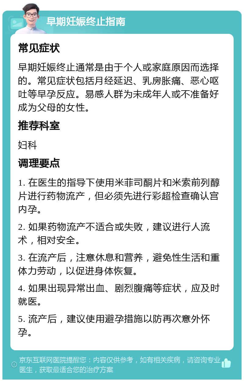 早期妊娠终止指南 常见症状 早期妊娠终止通常是由于个人或家庭原因而选择的。常见症状包括月经延迟、乳房胀痛、恶心呕吐等早孕反应。易感人群为未成年人或不准备好成为父母的女性。 推荐科室 妇科 调理要点 1. 在医生的指导下使用米菲司酮片和米索前列醇片进行药物流产，但必须先进行彩超检查确认宫内孕。 2. 如果药物流产不适合或失败，建议进行人流术，相对安全。 3. 在流产后，注意休息和营养，避免性生活和重体力劳动，以促进身体恢复。 4. 如果出现异常出血、剧烈腹痛等症状，应及时就医。 5. 流产后，建议使用避孕措施以防再次意外怀孕。