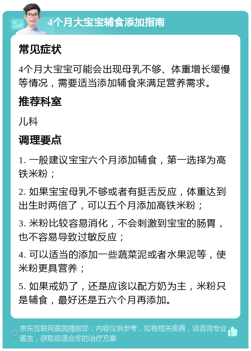 4个月大宝宝辅食添加指南 常见症状 4个月大宝宝可能会出现母乳不够、体重增长缓慢等情况，需要适当添加辅食来满足营养需求。 推荐科室 儿科 调理要点 1. 一般建议宝宝六个月添加辅食，第一选择为高铁米粉； 2. 如果宝宝母乳不够或者有挺舌反应，体重达到出生时两倍了，可以五个月添加高铁米粉； 3. 米粉比较容易消化，不会刺激到宝宝的肠胃，也不容易导致过敏反应； 4. 可以适当的添加一些蔬菜泥或者水果泥等，使米粉更具营养； 5. 如果戒奶了，还是应该以配方奶为主，米粉只是辅食，最好还是五六个月再添加。