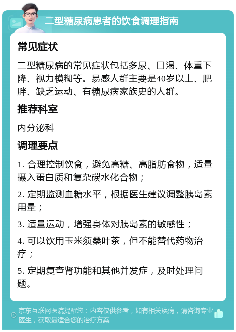 二型糖尿病患者的饮食调理指南 常见症状 二型糖尿病的常见症状包括多尿、口渴、体重下降、视力模糊等。易感人群主要是40岁以上、肥胖、缺乏运动、有糖尿病家族史的人群。 推荐科室 内分泌科 调理要点 1. 合理控制饮食，避免高糖、高脂肪食物，适量摄入蛋白质和复杂碳水化合物； 2. 定期监测血糖水平，根据医生建议调整胰岛素用量； 3. 适量运动，增强身体对胰岛素的敏感性； 4. 可以饮用玉米须桑叶茶，但不能替代药物治疗； 5. 定期复查肾功能和其他并发症，及时处理问题。