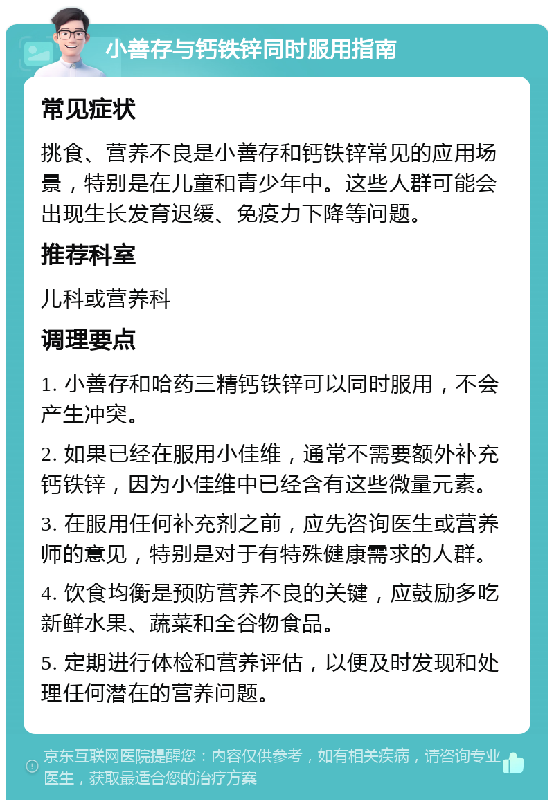 小善存与钙铁锌同时服用指南 常见症状 挑食、营养不良是小善存和钙铁锌常见的应用场景，特别是在儿童和青少年中。这些人群可能会出现生长发育迟缓、免疫力下降等问题。 推荐科室 儿科或营养科 调理要点 1. 小善存和哈药三精钙铁锌可以同时服用，不会产生冲突。 2. 如果已经在服用小佳维，通常不需要额外补充钙铁锌，因为小佳维中已经含有这些微量元素。 3. 在服用任何补充剂之前，应先咨询医生或营养师的意见，特别是对于有特殊健康需求的人群。 4. 饮食均衡是预防营养不良的关键，应鼓励多吃新鲜水果、蔬菜和全谷物食品。 5. 定期进行体检和营养评估，以便及时发现和处理任何潜在的营养问题。