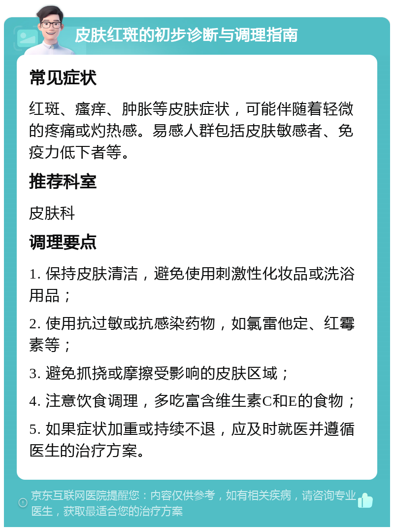 皮肤红斑的初步诊断与调理指南 常见症状 红斑、瘙痒、肿胀等皮肤症状，可能伴随着轻微的疼痛或灼热感。易感人群包括皮肤敏感者、免疫力低下者等。 推荐科室 皮肤科 调理要点 1. 保持皮肤清洁，避免使用刺激性化妆品或洗浴用品； 2. 使用抗过敏或抗感染药物，如氯雷他定、红霉素等； 3. 避免抓挠或摩擦受影响的皮肤区域； 4. 注意饮食调理，多吃富含维生素C和E的食物； 5. 如果症状加重或持续不退，应及时就医并遵循医生的治疗方案。