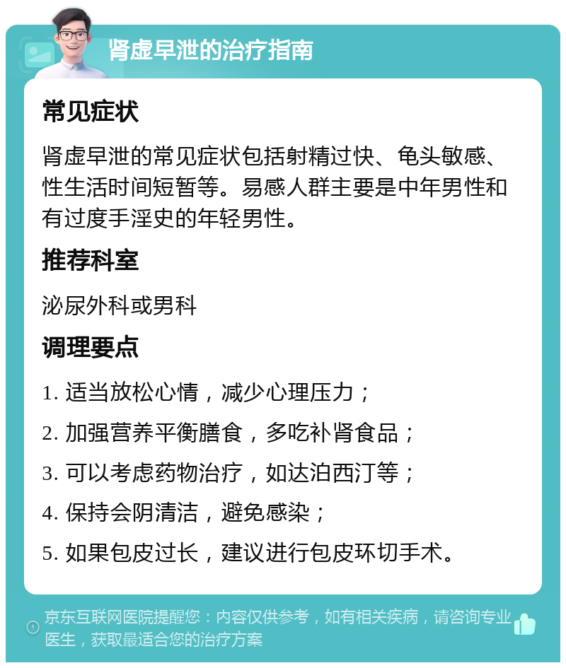 肾虚早泄的治疗指南 常见症状 肾虚早泄的常见症状包括射精过快、龟头敏感、性生活时间短暂等。易感人群主要是中年男性和有过度手淫史的年轻男性。 推荐科室 泌尿外科或男科 调理要点 1. 适当放松心情，减少心理压力； 2. 加强营养平衡膳食，多吃补肾食品； 3. 可以考虑药物治疗，如达泊西汀等； 4. 保持会阴清洁，避免感染； 5. 如果包皮过长，建议进行包皮环切手术。