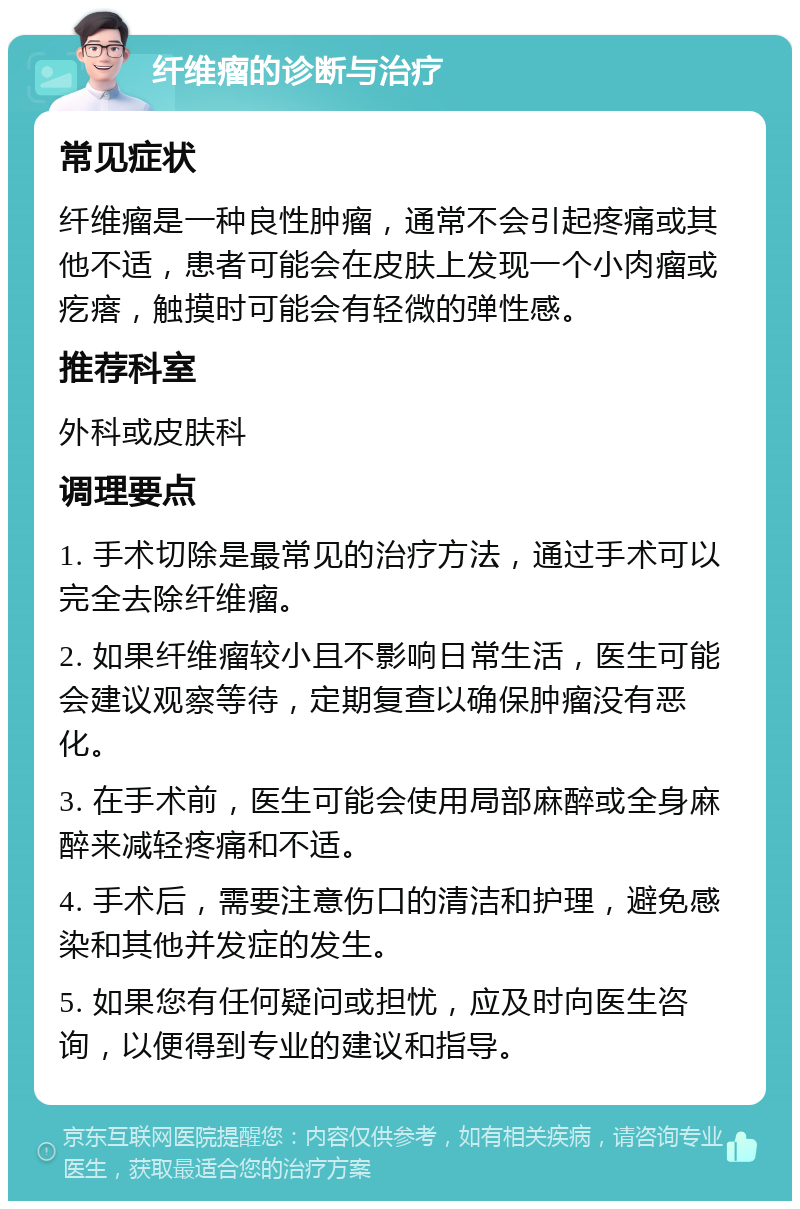 纤维瘤的诊断与治疗 常见症状 纤维瘤是一种良性肿瘤，通常不会引起疼痛或其他不适，患者可能会在皮肤上发现一个小肉瘤或疙瘩，触摸时可能会有轻微的弹性感。 推荐科室 外科或皮肤科 调理要点 1. 手术切除是最常见的治疗方法，通过手术可以完全去除纤维瘤。 2. 如果纤维瘤较小且不影响日常生活，医生可能会建议观察等待，定期复查以确保肿瘤没有恶化。 3. 在手术前，医生可能会使用局部麻醉或全身麻醉来减轻疼痛和不适。 4. 手术后，需要注意伤口的清洁和护理，避免感染和其他并发症的发生。 5. 如果您有任何疑问或担忧，应及时向医生咨询，以便得到专业的建议和指导。