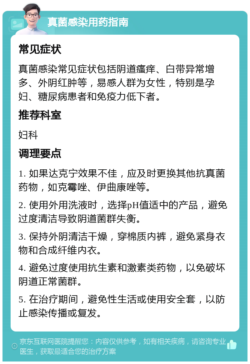 真菌感染用药指南 常见症状 真菌感染常见症状包括阴道瘙痒、白带异常增多、外阴红肿等，易感人群为女性，特别是孕妇、糖尿病患者和免疫力低下者。 推荐科室 妇科 调理要点 1. 如果达克宁效果不佳，应及时更换其他抗真菌药物，如克霉唑、伊曲康唑等。 2. 使用外用洗液时，选择pH值适中的产品，避免过度清洁导致阴道菌群失衡。 3. 保持外阴清洁干燥，穿棉质内裤，避免紧身衣物和合成纤维内衣。 4. 避免过度使用抗生素和激素类药物，以免破坏阴道正常菌群。 5. 在治疗期间，避免性生活或使用安全套，以防止感染传播或复发。