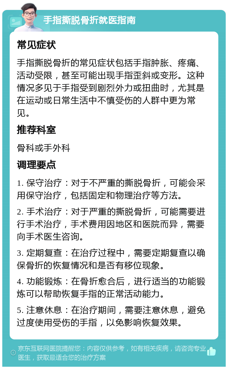 手指撕脱骨折就医指南 常见症状 手指撕脱骨折的常见症状包括手指肿胀、疼痛、活动受限，甚至可能出现手指歪斜或变形。这种情况多见于手指受到剧烈外力或扭曲时，尤其是在运动或日常生活中不慎受伤的人群中更为常见。 推荐科室 骨科或手外科 调理要点 1. 保守治疗：对于不严重的撕脱骨折，可能会采用保守治疗，包括固定和物理治疗等方法。 2. 手术治疗：对于严重的撕脱骨折，可能需要进行手术治疗，手术费用因地区和医院而异，需要向手术医生咨询。 3. 定期复查：在治疗过程中，需要定期复查以确保骨折的恢复情况和是否有移位现象。 4. 功能锻炼：在骨折愈合后，进行适当的功能锻炼可以帮助恢复手指的正常活动能力。 5. 注意休息：在治疗期间，需要注意休息，避免过度使用受伤的手指，以免影响恢复效果。