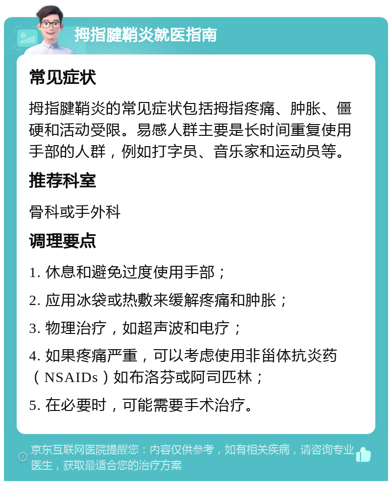 拇指腱鞘炎就医指南 常见症状 拇指腱鞘炎的常见症状包括拇指疼痛、肿胀、僵硬和活动受限。易感人群主要是长时间重复使用手部的人群，例如打字员、音乐家和运动员等。 推荐科室 骨科或手外科 调理要点 1. 休息和避免过度使用手部； 2. 应用冰袋或热敷来缓解疼痛和肿胀； 3. 物理治疗，如超声波和电疗； 4. 如果疼痛严重，可以考虑使用非甾体抗炎药（NSAIDs）如布洛芬或阿司匹林； 5. 在必要时，可能需要手术治疗。