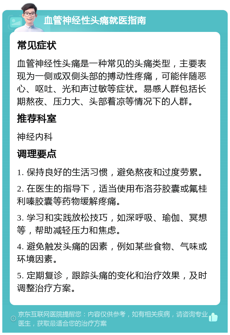 血管神经性头痛就医指南 常见症状 血管神经性头痛是一种常见的头痛类型，主要表现为一侧或双侧头部的搏动性疼痛，可能伴随恶心、呕吐、光和声过敏等症状。易感人群包括长期熬夜、压力大、头部着凉等情况下的人群。 推荐科室 神经内科 调理要点 1. 保持良好的生活习惯，避免熬夜和过度劳累。 2. 在医生的指导下，适当使用布洛芬胶囊或氟桂利嗪胶囊等药物缓解疼痛。 3. 学习和实践放松技巧，如深呼吸、瑜伽、冥想等，帮助减轻压力和焦虑。 4. 避免触发头痛的因素，例如某些食物、气味或环境因素。 5. 定期复诊，跟踪头痛的变化和治疗效果，及时调整治疗方案。