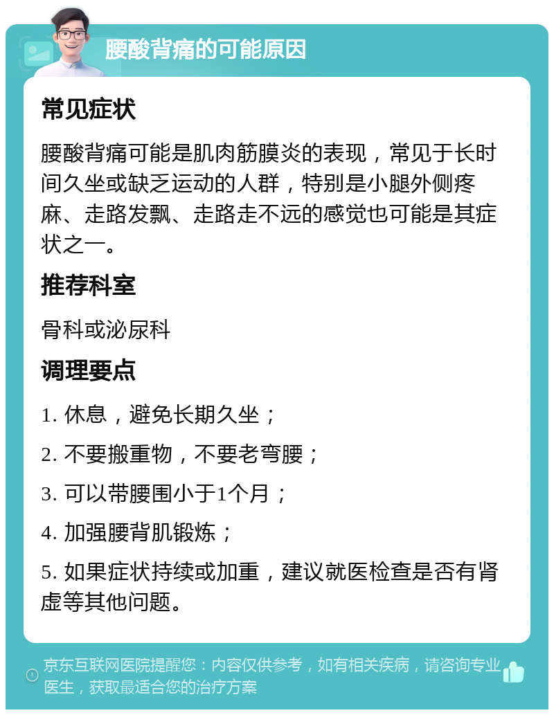 腰酸背痛的可能原因 常见症状 腰酸背痛可能是肌肉筋膜炎的表现，常见于长时间久坐或缺乏运动的人群，特别是小腿外侧疼麻、走路发飘、走路走不远的感觉也可能是其症状之一。 推荐科室 骨科或泌尿科 调理要点 1. 休息，避免长期久坐； 2. 不要搬重物，不要老弯腰； 3. 可以带腰围小于1个月； 4. 加强腰背肌锻炼； 5. 如果症状持续或加重，建议就医检查是否有肾虚等其他问题。