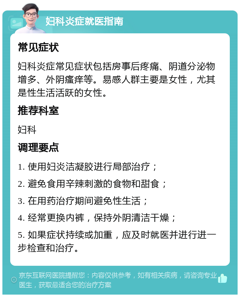 妇科炎症就医指南 常见症状 妇科炎症常见症状包括房事后疼痛、阴道分泌物增多、外阴瘙痒等。易感人群主要是女性，尤其是性生活活跃的女性。 推荐科室 妇科 调理要点 1. 使用妇炎洁凝胶进行局部治疗； 2. 避免食用辛辣刺激的食物和甜食； 3. 在用药治疗期间避免性生活； 4. 经常更换内裤，保持外阴清洁干燥； 5. 如果症状持续或加重，应及时就医并进行进一步检查和治疗。