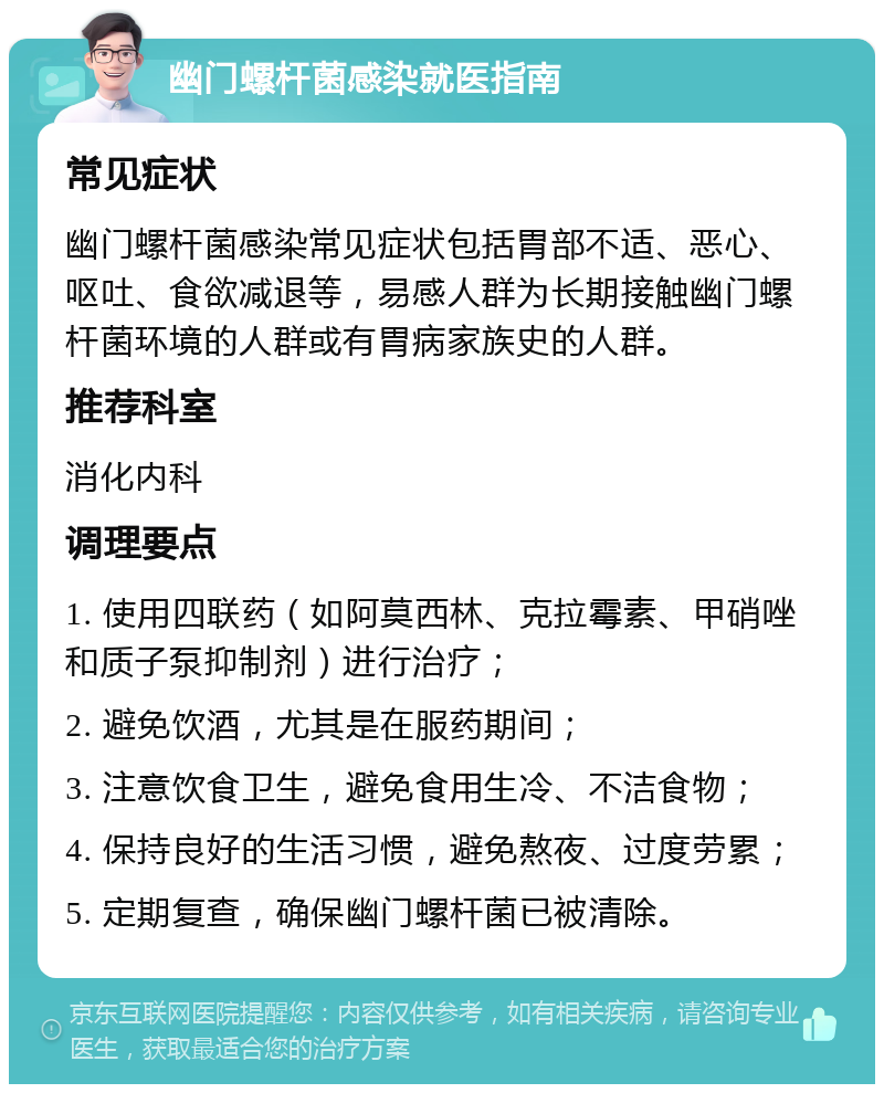 幽门螺杆菌感染就医指南 常见症状 幽门螺杆菌感染常见症状包括胃部不适、恶心、呕吐、食欲减退等，易感人群为长期接触幽门螺杆菌环境的人群或有胃病家族史的人群。 推荐科室 消化内科 调理要点 1. 使用四联药（如阿莫西林、克拉霉素、甲硝唑和质子泵抑制剂）进行治疗； 2. 避免饮酒，尤其是在服药期间； 3. 注意饮食卫生，避免食用生冷、不洁食物； 4. 保持良好的生活习惯，避免熬夜、过度劳累； 5. 定期复查，确保幽门螺杆菌已被清除。