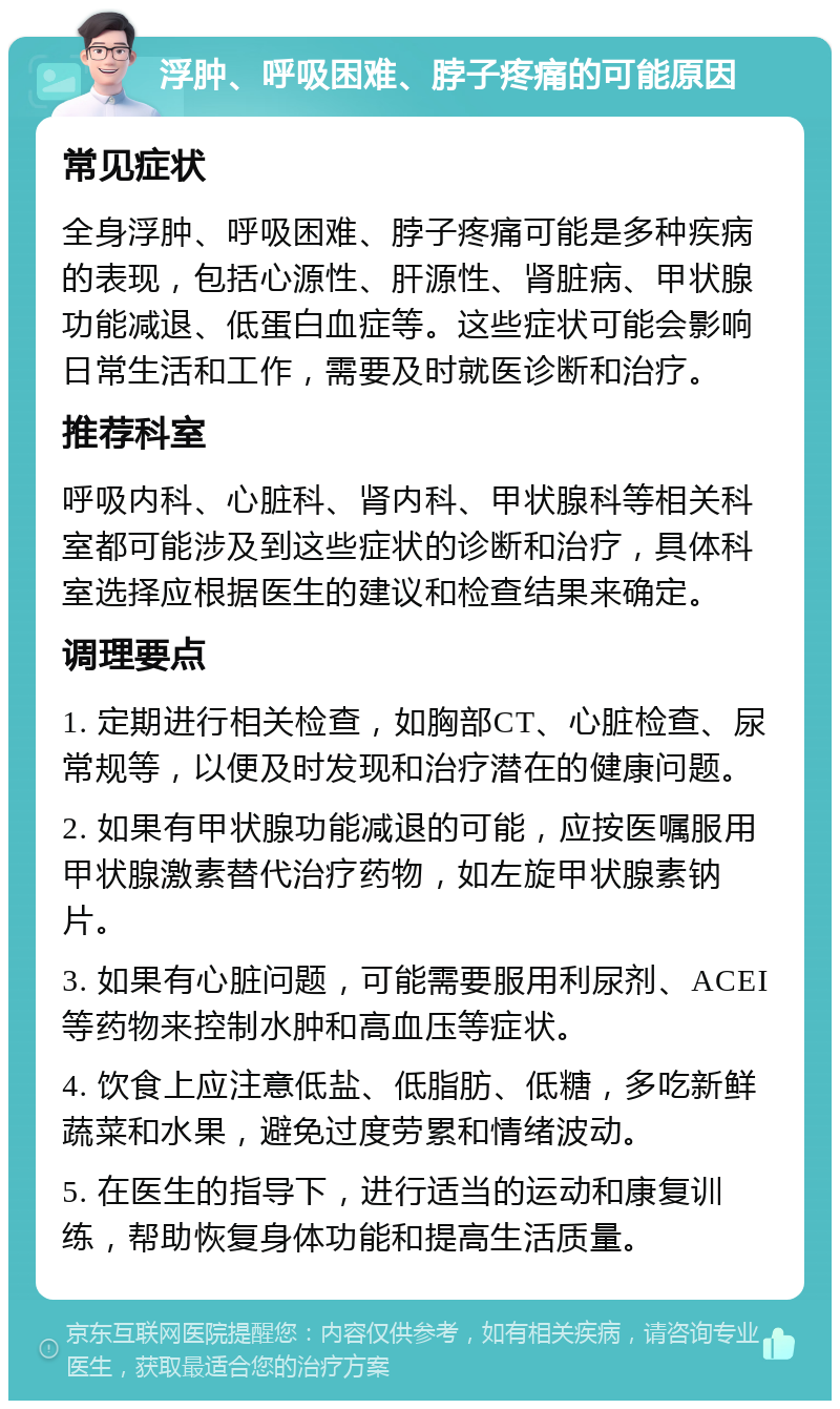 浮肿、呼吸困难、脖子疼痛的可能原因 常见症状 全身浮肿、呼吸困难、脖子疼痛可能是多种疾病的表现，包括心源性、肝源性、肾脏病、甲状腺功能减退、低蛋白血症等。这些症状可能会影响日常生活和工作，需要及时就医诊断和治疗。 推荐科室 呼吸内科、心脏科、肾内科、甲状腺科等相关科室都可能涉及到这些症状的诊断和治疗，具体科室选择应根据医生的建议和检查结果来确定。 调理要点 1. 定期进行相关检查，如胸部CT、心脏检查、尿常规等，以便及时发现和治疗潜在的健康问题。 2. 如果有甲状腺功能减退的可能，应按医嘱服用甲状腺激素替代治疗药物，如左旋甲状腺素钠片。 3. 如果有心脏问题，可能需要服用利尿剂、ACEI等药物来控制水肿和高血压等症状。 4. 饮食上应注意低盐、低脂肪、低糖，多吃新鲜蔬菜和水果，避免过度劳累和情绪波动。 5. 在医生的指导下，进行适当的运动和康复训练，帮助恢复身体功能和提高生活质量。