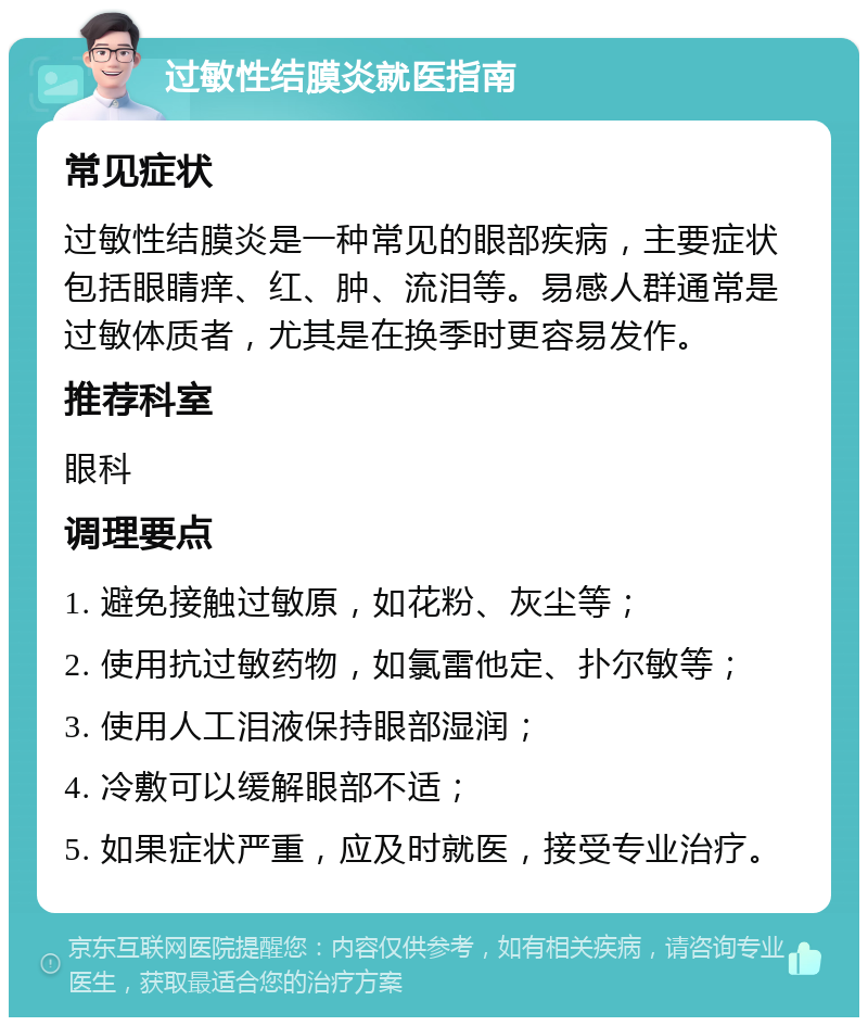 过敏性结膜炎就医指南 常见症状 过敏性结膜炎是一种常见的眼部疾病，主要症状包括眼睛痒、红、肿、流泪等。易感人群通常是过敏体质者，尤其是在换季时更容易发作。 推荐科室 眼科 调理要点 1. 避免接触过敏原，如花粉、灰尘等； 2. 使用抗过敏药物，如氯雷他定、扑尔敏等； 3. 使用人工泪液保持眼部湿润； 4. 冷敷可以缓解眼部不适； 5. 如果症状严重，应及时就医，接受专业治疗。