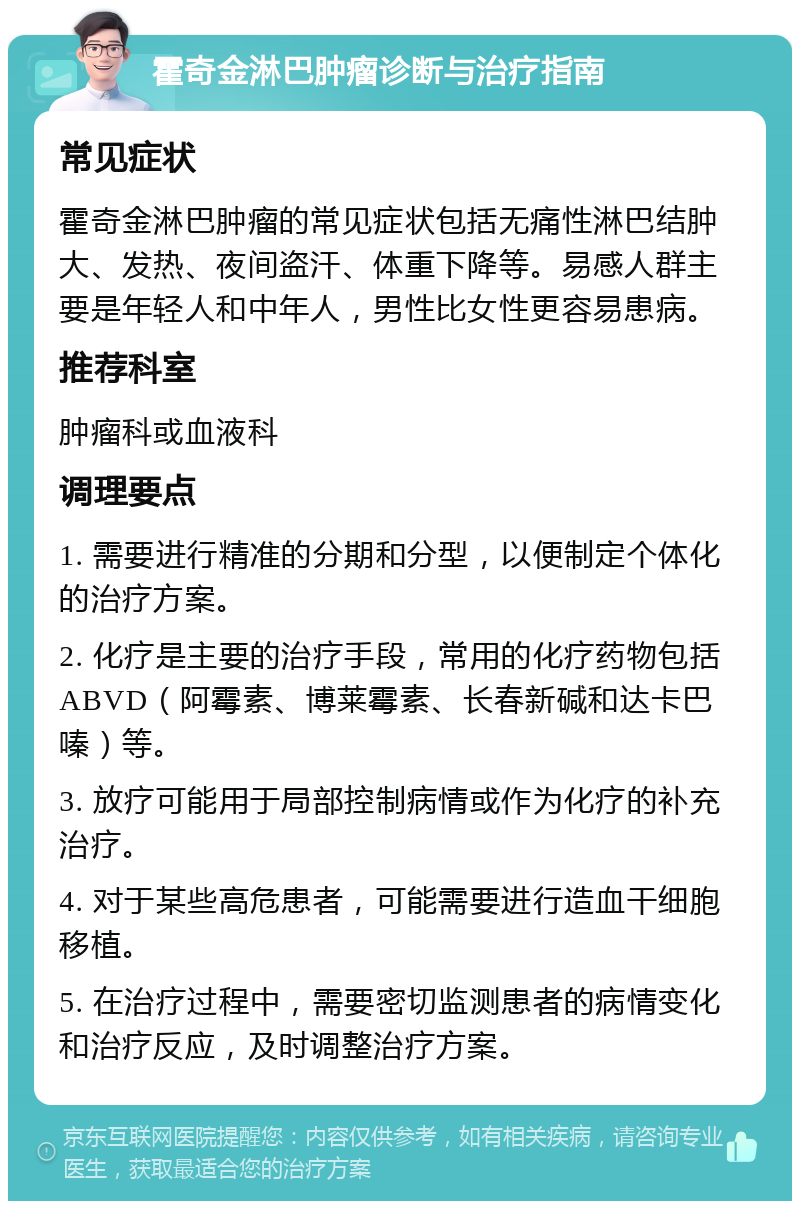 霍奇金淋巴肿瘤诊断与治疗指南 常见症状 霍奇金淋巴肿瘤的常见症状包括无痛性淋巴结肿大、发热、夜间盗汗、体重下降等。易感人群主要是年轻人和中年人，男性比女性更容易患病。 推荐科室 肿瘤科或血液科 调理要点 1. 需要进行精准的分期和分型，以便制定个体化的治疗方案。 2. 化疗是主要的治疗手段，常用的化疗药物包括ABVD（阿霉素、博莱霉素、长春新碱和达卡巴嗪）等。 3. 放疗可能用于局部控制病情或作为化疗的补充治疗。 4. 对于某些高危患者，可能需要进行造血干细胞移植。 5. 在治疗过程中，需要密切监测患者的病情变化和治疗反应，及时调整治疗方案。