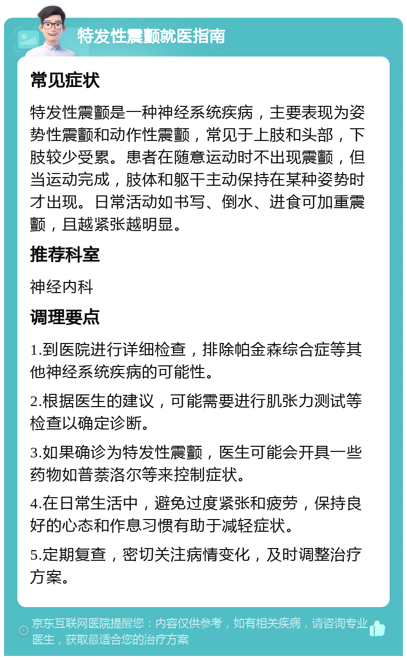 特发性震颤就医指南 常见症状 特发性震颤是一种神经系统疾病，主要表现为姿势性震颤和动作性震颤，常见于上肢和头部，下肢较少受累。患者在随意运动时不出现震颤，但当运动完成，肢体和躯干主动保持在某种姿势时才出现。日常活动如书写、倒水、进食可加重震颤，且越紧张越明显。 推荐科室 神经内科 调理要点 1.到医院进行详细检查，排除帕金森综合症等其他神经系统疾病的可能性。 2.根据医生的建议，可能需要进行肌张力测试等检查以确定诊断。 3.如果确诊为特发性震颤，医生可能会开具一些药物如普萘洛尔等来控制症状。 4.在日常生活中，避免过度紧张和疲劳，保持良好的心态和作息习惯有助于减轻症状。 5.定期复查，密切关注病情变化，及时调整治疗方案。