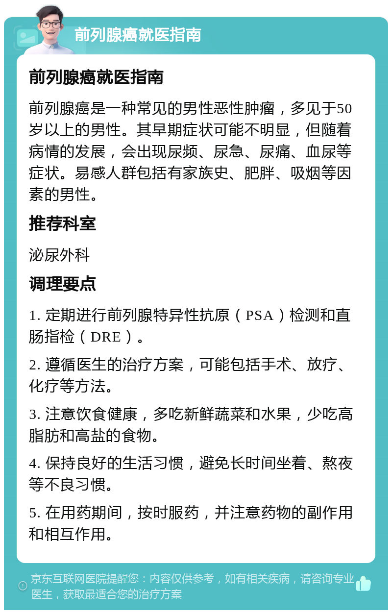 前列腺癌就医指南 前列腺癌就医指南 前列腺癌是一种常见的男性恶性肿瘤，多见于50岁以上的男性。其早期症状可能不明显，但随着病情的发展，会出现尿频、尿急、尿痛、血尿等症状。易感人群包括有家族史、肥胖、吸烟等因素的男性。 推荐科室 泌尿外科 调理要点 1. 定期进行前列腺特异性抗原（PSA）检测和直肠指检（DRE）。 2. 遵循医生的治疗方案，可能包括手术、放疗、化疗等方法。 3. 注意饮食健康，多吃新鲜蔬菜和水果，少吃高脂肪和高盐的食物。 4. 保持良好的生活习惯，避免长时间坐着、熬夜等不良习惯。 5. 在用药期间，按时服药，并注意药物的副作用和相互作用。