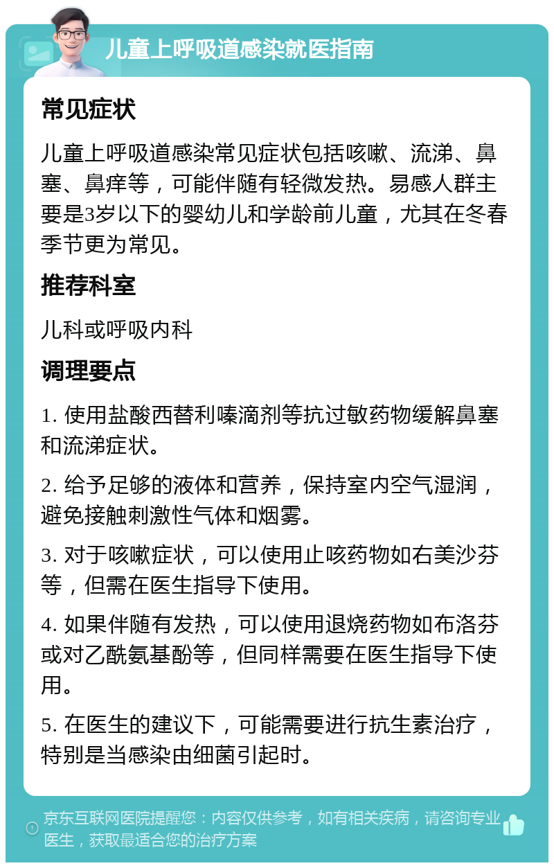 儿童上呼吸道感染就医指南 常见症状 儿童上呼吸道感染常见症状包括咳嗽、流涕、鼻塞、鼻痒等，可能伴随有轻微发热。易感人群主要是3岁以下的婴幼儿和学龄前儿童，尤其在冬春季节更为常见。 推荐科室 儿科或呼吸内科 调理要点 1. 使用盐酸西替利嗪滴剂等抗过敏药物缓解鼻塞和流涕症状。 2. 给予足够的液体和营养，保持室内空气湿润，避免接触刺激性气体和烟雾。 3. 对于咳嗽症状，可以使用止咳药物如右美沙芬等，但需在医生指导下使用。 4. 如果伴随有发热，可以使用退烧药物如布洛芬或对乙酰氨基酚等，但同样需要在医生指导下使用。 5. 在医生的建议下，可能需要进行抗生素治疗，特别是当感染由细菌引起时。