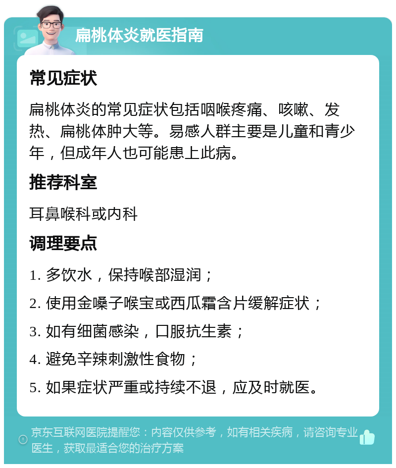 扁桃体炎就医指南 常见症状 扁桃体炎的常见症状包括咽喉疼痛、咳嗽、发热、扁桃体肿大等。易感人群主要是儿童和青少年，但成年人也可能患上此病。 推荐科室 耳鼻喉科或内科 调理要点 1. 多饮水，保持喉部湿润； 2. 使用金嗓子喉宝或西瓜霜含片缓解症状； 3. 如有细菌感染，口服抗生素； 4. 避免辛辣刺激性食物； 5. 如果症状严重或持续不退，应及时就医。