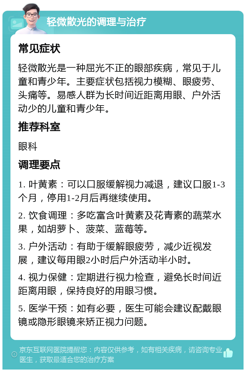 轻微散光的调理与治疗 常见症状 轻微散光是一种屈光不正的眼部疾病，常见于儿童和青少年。主要症状包括视力模糊、眼疲劳、头痛等。易感人群为长时间近距离用眼、户外活动少的儿童和青少年。 推荐科室 眼科 调理要点 1. 叶黄素：可以口服缓解视力减退，建议口服1-3个月，停用1-2月后再继续使用。 2. 饮食调理：多吃富含叶黄素及花青素的蔬菜水果，如胡萝卜、菠菜、蓝莓等。 3. 户外活动：有助于缓解眼疲劳，减少近视发展，建议每用眼2小时后户外活动半小时。 4. 视力保健：定期进行视力检查，避免长时间近距离用眼，保持良好的用眼习惯。 5. 医学干预：如有必要，医生可能会建议配戴眼镜或隐形眼镜来矫正视力问题。