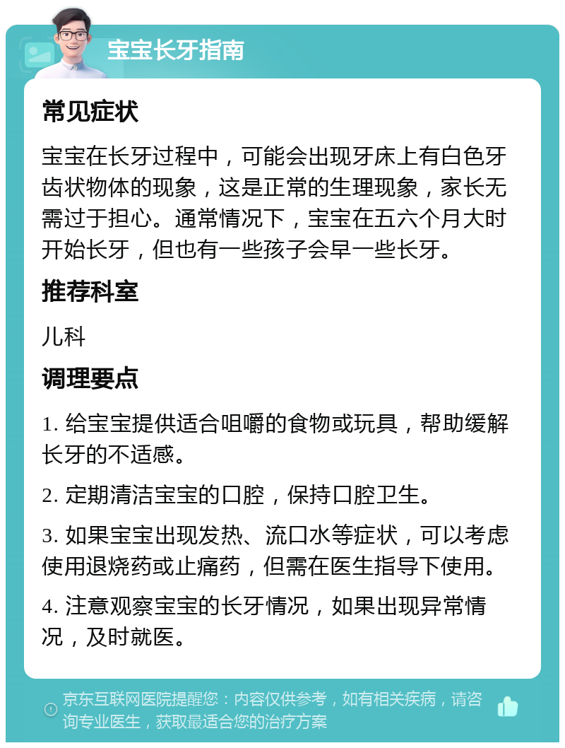 宝宝长牙指南 常见症状 宝宝在长牙过程中，可能会出现牙床上有白色牙齿状物体的现象，这是正常的生理现象，家长无需过于担心。通常情况下，宝宝在五六个月大时开始长牙，但也有一些孩子会早一些长牙。 推荐科室 儿科 调理要点 1. 给宝宝提供适合咀嚼的食物或玩具，帮助缓解长牙的不适感。 2. 定期清洁宝宝的口腔，保持口腔卫生。 3. 如果宝宝出现发热、流口水等症状，可以考虑使用退烧药或止痛药，但需在医生指导下使用。 4. 注意观察宝宝的长牙情况，如果出现异常情况，及时就医。