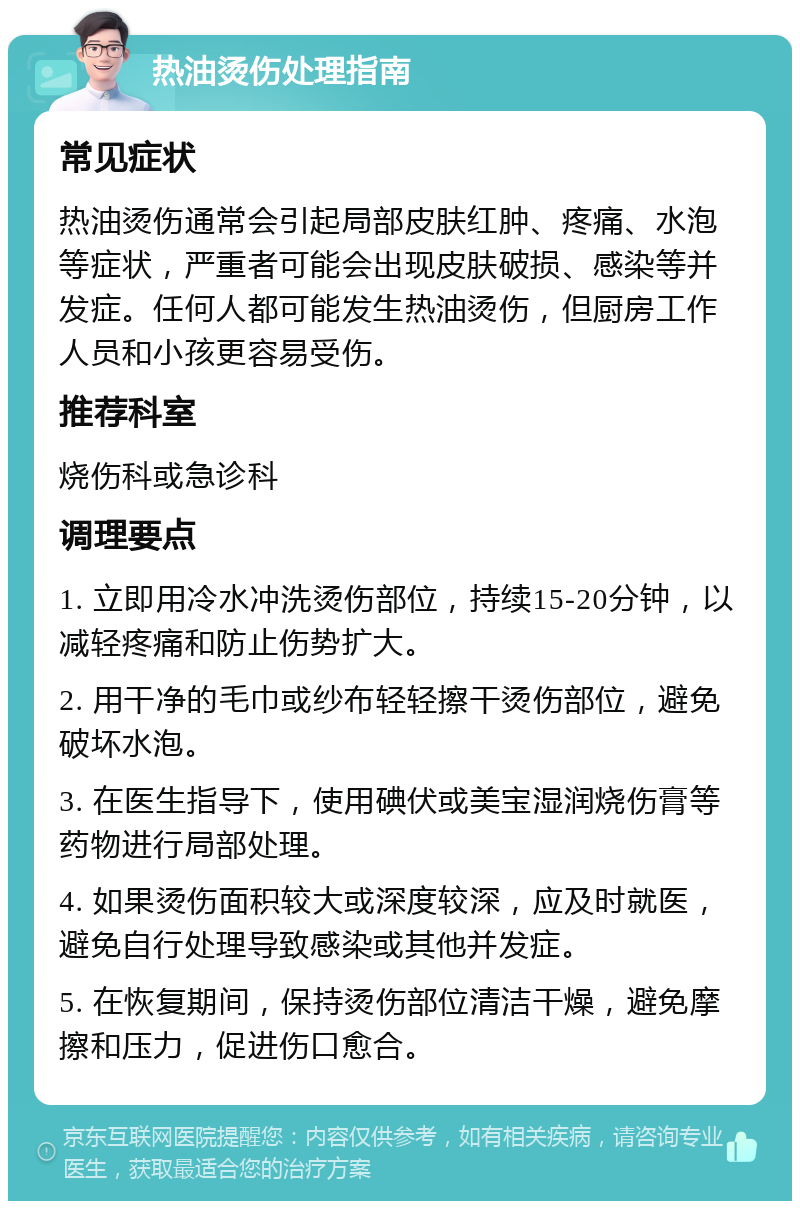 热油烫伤处理指南 常见症状 热油烫伤通常会引起局部皮肤红肿、疼痛、水泡等症状，严重者可能会出现皮肤破损、感染等并发症。任何人都可能发生热油烫伤，但厨房工作人员和小孩更容易受伤。 推荐科室 烧伤科或急诊科 调理要点 1. 立即用冷水冲洗烫伤部位，持续15-20分钟，以减轻疼痛和防止伤势扩大。 2. 用干净的毛巾或纱布轻轻擦干烫伤部位，避免破坏水泡。 3. 在医生指导下，使用碘伏或美宝湿润烧伤膏等药物进行局部处理。 4. 如果烫伤面积较大或深度较深，应及时就医，避免自行处理导致感染或其他并发症。 5. 在恢复期间，保持烫伤部位清洁干燥，避免摩擦和压力，促进伤口愈合。