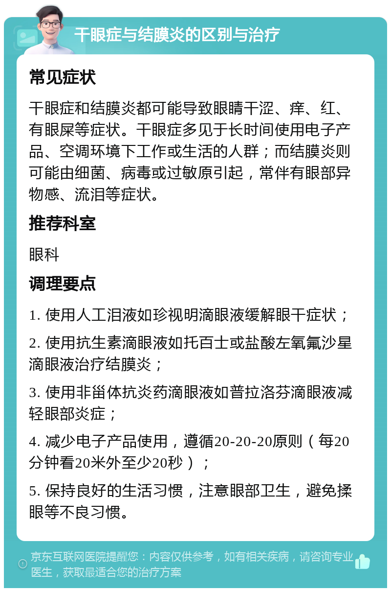 干眼症与结膜炎的区别与治疗 常见症状 干眼症和结膜炎都可能导致眼睛干涩、痒、红、有眼屎等症状。干眼症多见于长时间使用电子产品、空调环境下工作或生活的人群；而结膜炎则可能由细菌、病毒或过敏原引起，常伴有眼部异物感、流泪等症状。 推荐科室 眼科 调理要点 1. 使用人工泪液如珍视明滴眼液缓解眼干症状； 2. 使用抗生素滴眼液如托百士或盐酸左氧氟沙星滴眼液治疗结膜炎； 3. 使用非甾体抗炎药滴眼液如普拉洛芬滴眼液减轻眼部炎症； 4. 减少电子产品使用，遵循20-20-20原则（每20分钟看20米外至少20秒）； 5. 保持良好的生活习惯，注意眼部卫生，避免揉眼等不良习惯。