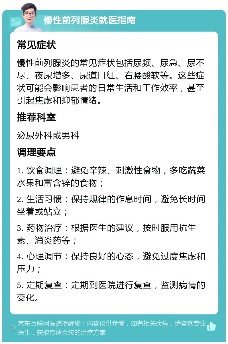 慢性前列腺炎就医指南 常见症状 慢性前列腺炎的常见症状包括尿频、尿急、尿不尽、夜尿增多、尿道口红、右腰酸软等。这些症状可能会影响患者的日常生活和工作效率，甚至引起焦虑和抑郁情绪。 推荐科室 泌尿外科或男科 调理要点 1. 饮食调理：避免辛辣、刺激性食物，多吃蔬菜水果和富含锌的食物； 2. 生活习惯：保持规律的作息时间，避免长时间坐着或站立； 3. 药物治疗：根据医生的建议，按时服用抗生素、消炎药等； 4. 心理调节：保持良好的心态，避免过度焦虑和压力； 5. 定期复查：定期到医院进行复查，监测病情的变化。