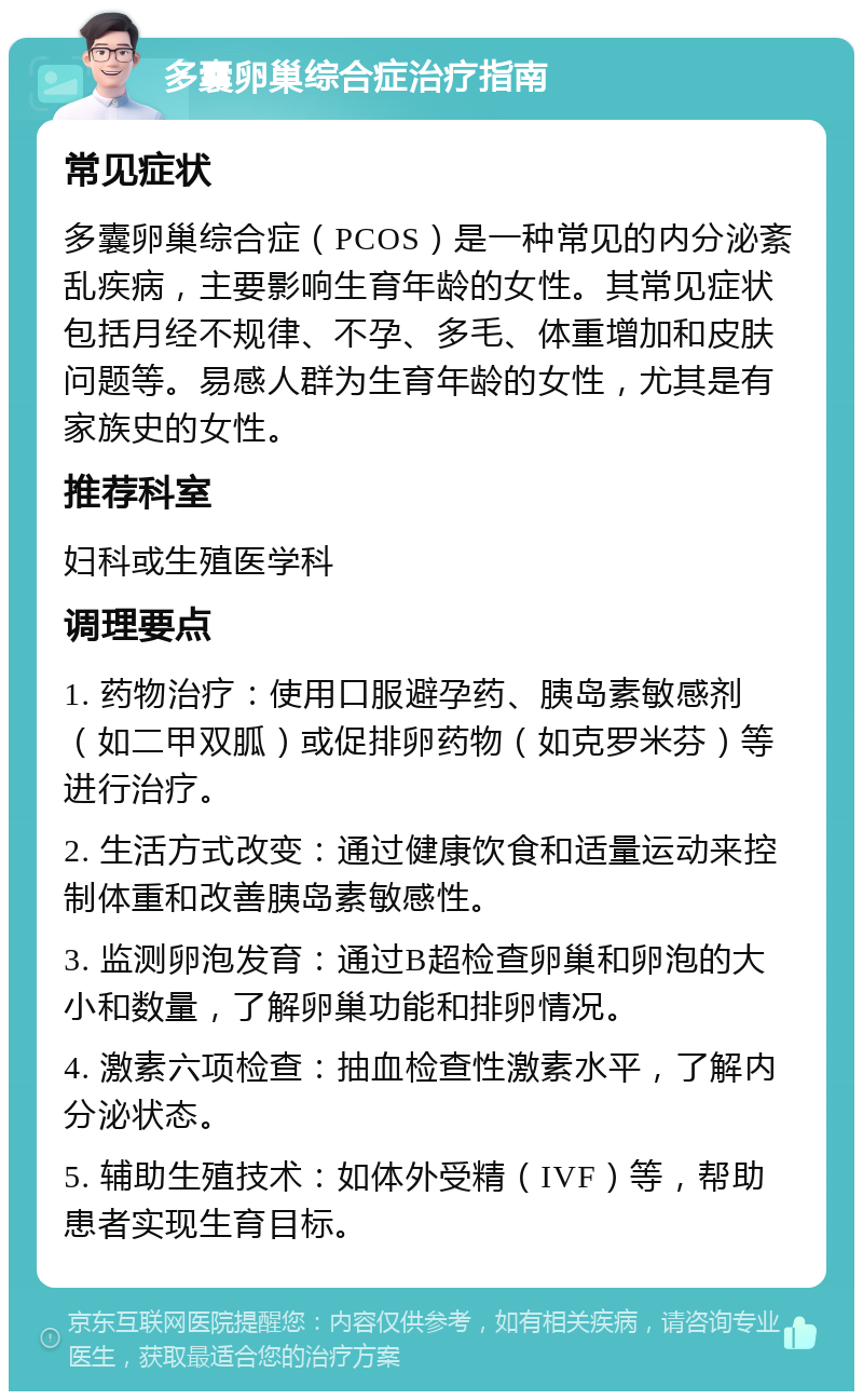 多囊卵巢综合症治疗指南 常见症状 多囊卵巢综合症（PCOS）是一种常见的内分泌紊乱疾病，主要影响生育年龄的女性。其常见症状包括月经不规律、不孕、多毛、体重增加和皮肤问题等。易感人群为生育年龄的女性，尤其是有家族史的女性。 推荐科室 妇科或生殖医学科 调理要点 1. 药物治疗：使用口服避孕药、胰岛素敏感剂（如二甲双胍）或促排卵药物（如克罗米芬）等进行治疗。 2. 生活方式改变：通过健康饮食和适量运动来控制体重和改善胰岛素敏感性。 3. 监测卵泡发育：通过B超检查卵巢和卵泡的大小和数量，了解卵巢功能和排卵情况。 4. 激素六项检查：抽血检查性激素水平，了解内分泌状态。 5. 辅助生殖技术：如体外受精（IVF）等，帮助患者实现生育目标。