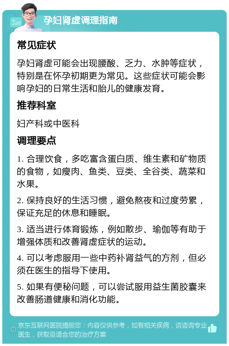 孕妇肾虚调理指南 常见症状 孕妇肾虚可能会出现腰酸、乏力、水肿等症状，特别是在怀孕初期更为常见。这些症状可能会影响孕妇的日常生活和胎儿的健康发育。 推荐科室 妇产科或中医科 调理要点 1. 合理饮食，多吃富含蛋白质、维生素和矿物质的食物，如瘦肉、鱼类、豆类、全谷类、蔬菜和水果。 2. 保持良好的生活习惯，避免熬夜和过度劳累，保证充足的休息和睡眠。 3. 适当进行体育锻炼，例如散步、瑜伽等有助于增强体质和改善肾虚症状的运动。 4. 可以考虑服用一些中药补肾益气的方剂，但必须在医生的指导下使用。 5. 如果有便秘问题，可以尝试服用益生菌胶囊来改善肠道健康和消化功能。