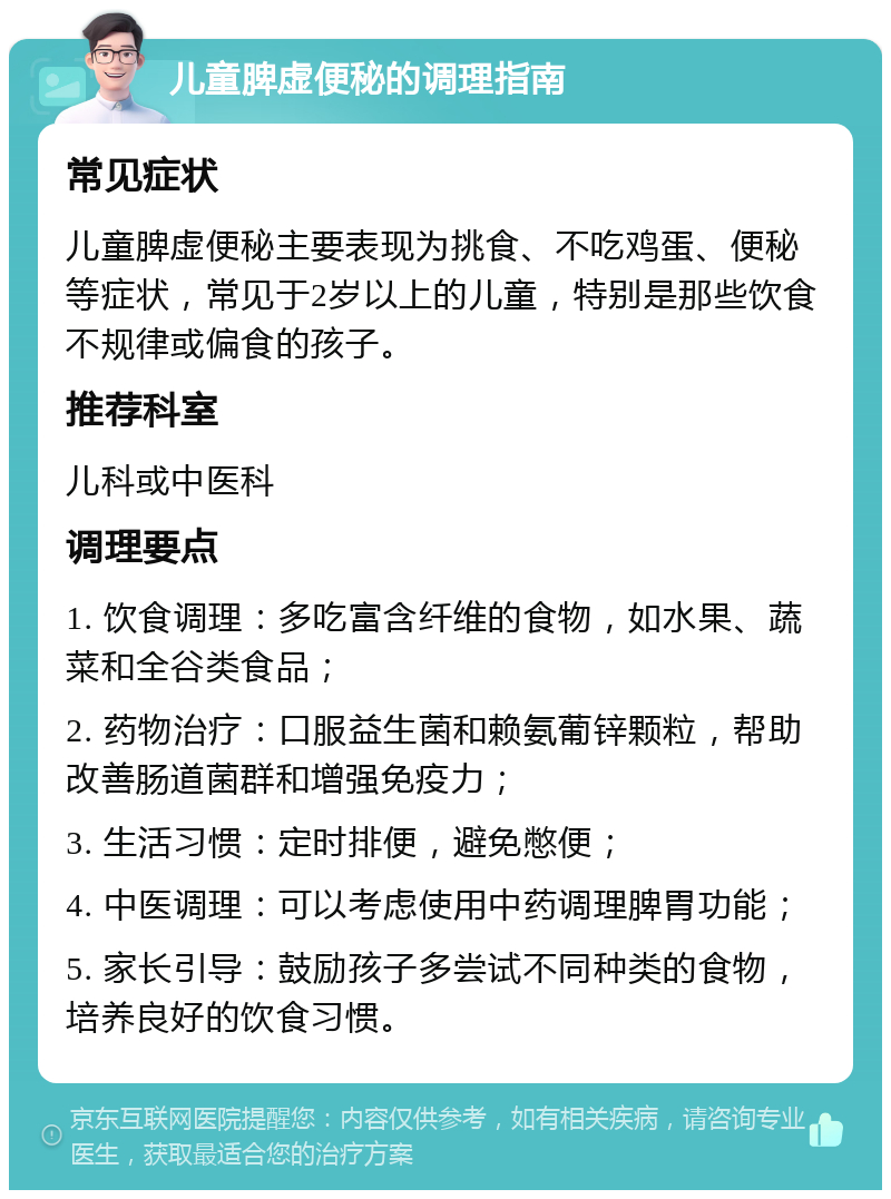 儿童脾虚便秘的调理指南 常见症状 儿童脾虚便秘主要表现为挑食、不吃鸡蛋、便秘等症状，常见于2岁以上的儿童，特别是那些饮食不规律或偏食的孩子。 推荐科室 儿科或中医科 调理要点 1. 饮食调理：多吃富含纤维的食物，如水果、蔬菜和全谷类食品； 2. 药物治疗：口服益生菌和赖氨葡锌颗粒，帮助改善肠道菌群和增强免疫力； 3. 生活习惯：定时排便，避免憋便； 4. 中医调理：可以考虑使用中药调理脾胃功能； 5. 家长引导：鼓励孩子多尝试不同种类的食物，培养良好的饮食习惯。