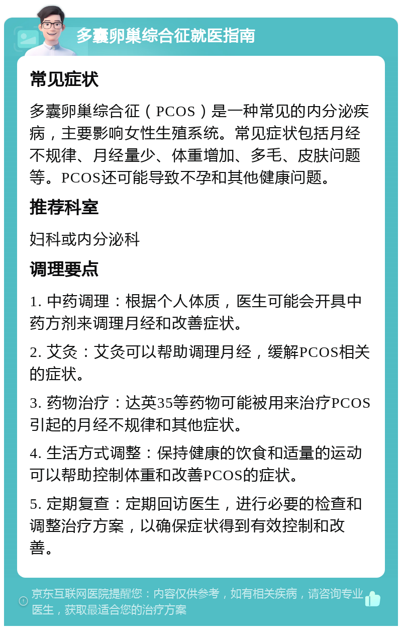 多囊卵巢综合征就医指南 常见症状 多囊卵巢综合征（PCOS）是一种常见的内分泌疾病，主要影响女性生殖系统。常见症状包括月经不规律、月经量少、体重增加、多毛、皮肤问题等。PCOS还可能导致不孕和其他健康问题。 推荐科室 妇科或内分泌科 调理要点 1. 中药调理：根据个人体质，医生可能会开具中药方剂来调理月经和改善症状。 2. 艾灸：艾灸可以帮助调理月经，缓解PCOS相关的症状。 3. 药物治疗：达英35等药物可能被用来治疗PCOS引起的月经不规律和其他症状。 4. 生活方式调整：保持健康的饮食和适量的运动可以帮助控制体重和改善PCOS的症状。 5. 定期复查：定期回访医生，进行必要的检查和调整治疗方案，以确保症状得到有效控制和改善。